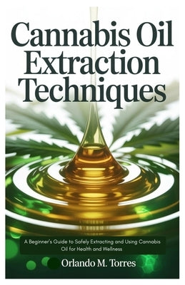 Cannabis Oil Extraction Techniques: A Beginner's Guide to Safely Extracting and Using Cannabis Oil for Health and Wellness by Torres, Orlando M.