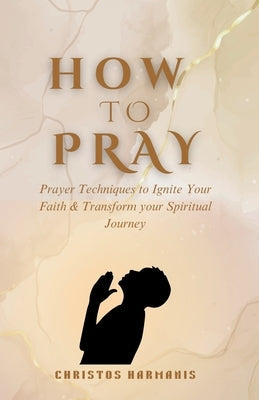 How to Pray: Prayer Techniques to Ignite Your Faith and Transform Your Spiritual Journey by Harmanis, Christos