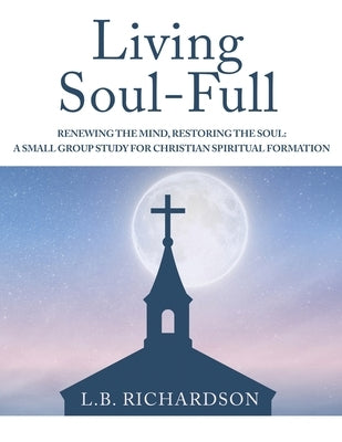 Living Soul-Full: Renewing the Mind, Restoring the Soul: A Small Group Study for Christian Spiritual Formation by Richardson, L. B.