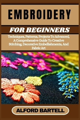 Embroidery for Beginners: Techniques, Patterns, Projects To Advanced, A Comprehensive Guide To Creative Stitching, Decorative Embellishments, And Fabr by Bartell, Alford
