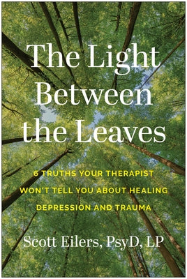 The Light Between the Leaves: 6 Truths Your Therapist Won't Tell You about Healing Depression and Trauma by Eilers, Scott