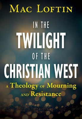 In the Twilight of the Christian West: A Theology of Mourning and Resistance by Loftin, Mac