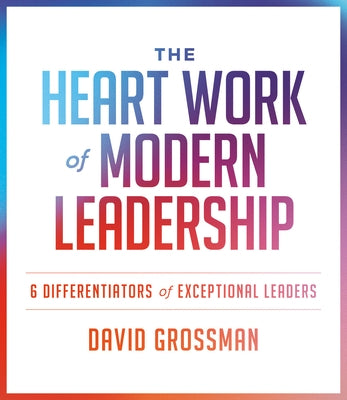 The Heart Work of Modern Leadership: 6 Differentiators of Exceptional Leaders by Grossman, David