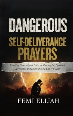 Dangerous Self-Deliverance Prayers: Breaking Generational Patterns, Casting Out Spiritual Oppression, and Establishing a Life of Victory by Elijah, Femi