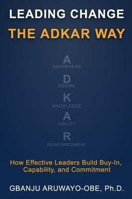 Leading Change the ADKAR Way: How Effective Leaders Build Buy-In, Capability, and Commitment by Aruwayo-Obe, Gbanju Patt