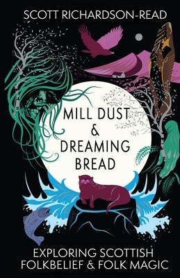 Mill Dust and Dreaming Bread: Exploring Scottish Folk Belief and Folk Magic by Richardson-Read, Scott