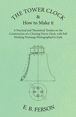 The Tower Clock and How to Make it - A Practical and Theoretical Treatise on the Construction of a Chiming Tower Clock, with Full Working Drawings Pho Paperback White Press