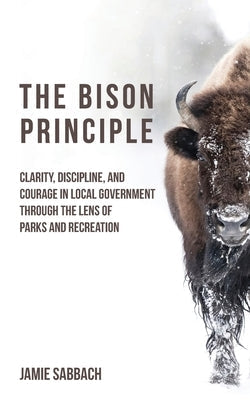 The Bison Principle: Clarity, Discipline, and Courage in Local Government-Through the Lens of Parks and Recreation by Sabbach, Jamie