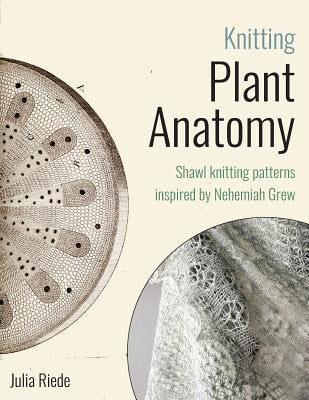 Knitting Plant Anatomy: Shawl patterns inspired by the beauty of microscopic plant anatomy Paperback Createspace Independent Publishing Platform