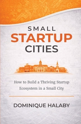 Small Startup Cities: How to Build a Thriving Startup Ecosystem in a Small City by Halaby, Dominique