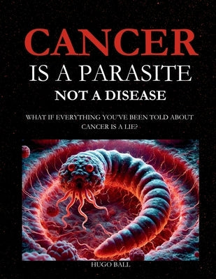 Cancer Is a Parasite, Not A Disease: What If Everything You've Been Told About Cancer Is a Lie?: Alternative Cancer Treatment and Parasite Cleanse Boo by Ball, Hugo