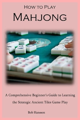How to Play Mahjong: A Comprehensive Beginner's Guide to Learning the Strategic Ancient Tiles Game Play by Hansson, Bob
