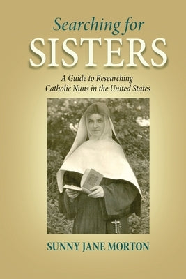 Searching for Sisters: A Guide to Researching Catholic Nuns in the United States by Morton, Sunny Jane