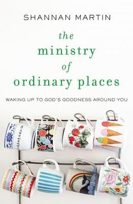 The Ministry of Ordinary Places: Waking Up to God's Goodness Around You by Martin, Shannan