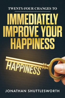 Twenty-Four Changes to Immediately Improve Your Happiness by Shuttlesworth, Jonathan