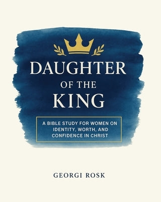 Daughter of the King: A Bible Study for Women on Identity, Worth, and Confidence in Christ by Rosk, Georgi