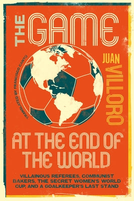 The Game at the End of the World: Villainous Referees, Communist Bakers, the Secret Women's World Cup, and a Goalkeeper's Last Stand by Villoro, Juan