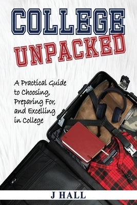 College Unpacked: A Practical Guide to Choosing, Preparing For and Excelling In College by Hall, J.