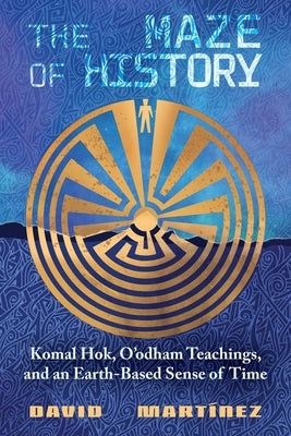 The Maze of History: Komal Hok, O'Odham Teachings, and an Earth-Based Sense of Time by Martínez, David