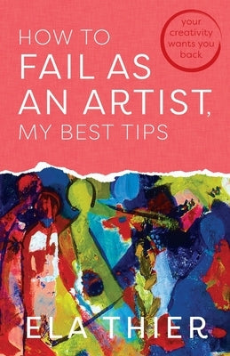 How to Fail as an Artist, My Best Tips: Your Creativity Wants You Back by Thier, Ela