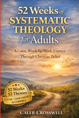 52 Weeks of Systematic Theology for Adults: A Calm, Week-by-Week Journey Through Christian Belief by Crosswell, Caleb