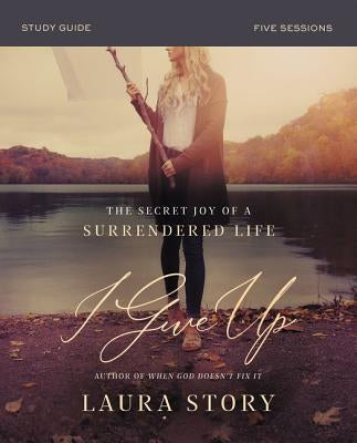 I Give Up Bible Study Guide: The Secret Joy of a Surrendered Life by Story, Laura