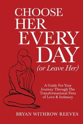Choose Her Every Day (or Leave Her): A Guide for Your Journey Through the Transformational Fires of Love & Intimacy Bryan Reeves Coaching