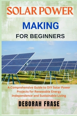 Solar Power Making for Beginners: A Comprehensive Guide to DIY Solar Power Projects for Renewable Energy Independence and Sustainable Living by Frase, Deborah