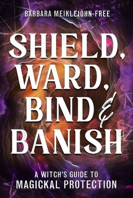 Shield, Ward, Bind & Banish: A Witch's Guide to Magickal Protection by Meiklejohn-Free, Barbara
