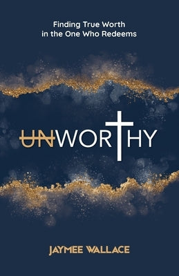 Unworthy: Finding True Worth in the One Who Redeems by Wallace, Jaymee