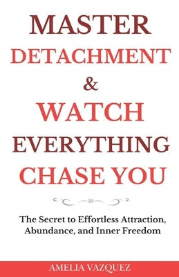 Master Detachment & Watch Everything Chase You: The Secret To Effortless Attraction, Abundance, and Inner Freedom by Vazquez, Amelia
