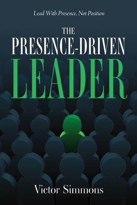 The Presence-Driven Leader: Lead With Presence, Not Position by Simmons, Victor