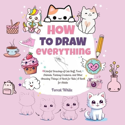 How To Draw Everything: . Colorful Drawings of Cute Stuff, Food, Animals, Fantasy Creatures, and Other Amazing Things A Book for Kids A Book for Adult by White, Forest