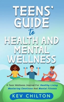 Teens' Guide to Health And Mental Wellness: A Teen Wellness Journal For Healthy Living, Mastering Emotions And Mental Fitness by Chilton, Kev