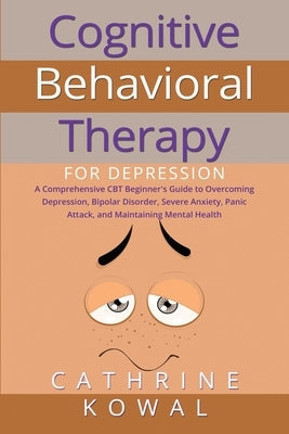Cognitive Behavioral Therapy for Depression: A Comprehensive CBT Beginner's Guide to Overcoming Depression, Bipolar Disorder, Severe Anxiety, Panic At by Kowal, Cathrine