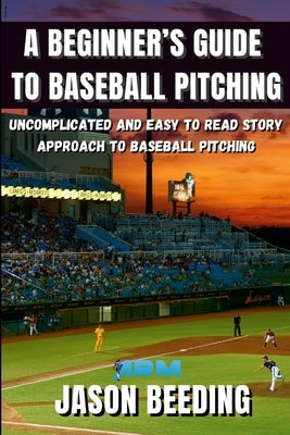A Beginner's Guide To Baseball Pitching: Uncomplicated, Easy to Read Story Approach to Baseball Pitching by Beeding, Jason