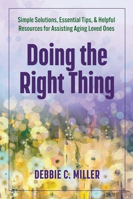 Doing the Right Thing: Simple Solutions, Essential Tips & Helpful Resources for Assisting Aging Loved Ones by Miller, Debbie C.