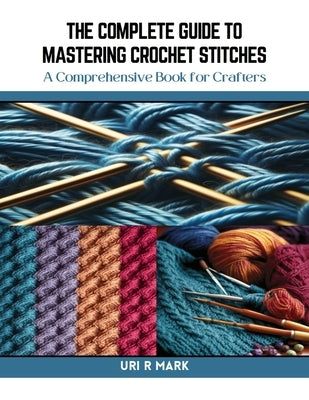 The Complete Guide to Mastering Crochet Stitches: A Comprehensive Book for Crafters by Mark, Uri R.