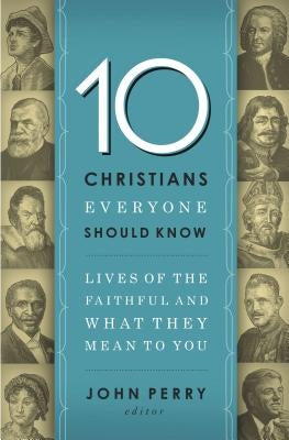 The 10 Christians Everyone Should Know: Lives of the Faithful and What They Mean to You by Perry, John