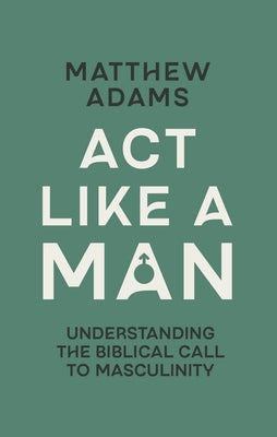 ACT Like a Man: Understanding the Biblical Call to Masculinity by Adams, Matthew D.