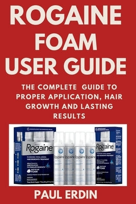 Rogaine Foam User Guide: The Complete Guide to Proper Application, Hair Growth and Lasting Results by Erdin, Paul
